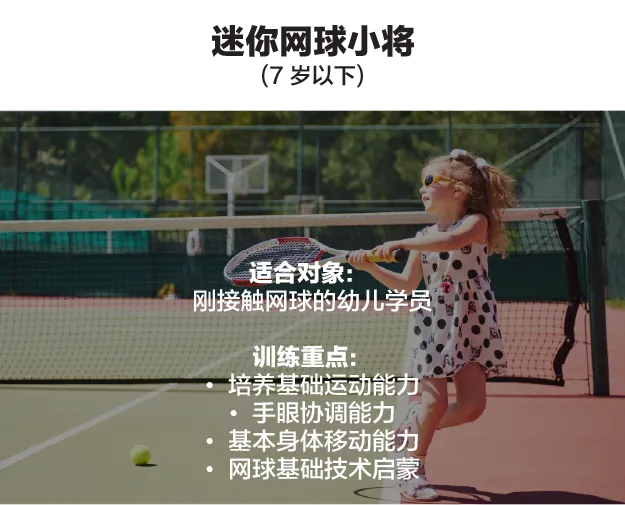 迷你网球小将(7 岁以下)。适合对象:刚接触网球的幼儿学员。训练重点:培养基础运动能力、手眼协调能力、基本身体移动能力、网球基础技术启蒙。